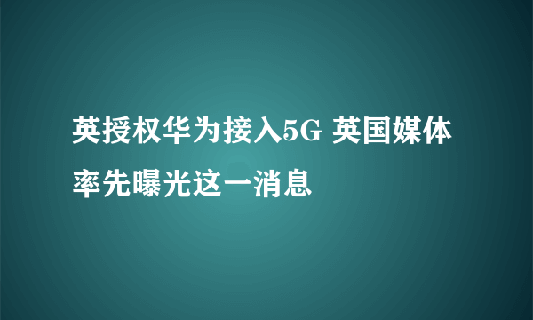 英授权华为接入5G 英国媒体率先曝光这一消息