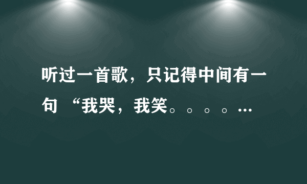 听过一首歌，只记得中间有一句 “我哭，我笑。。。。” 各位知道的帮个忙，告知一下歌名。