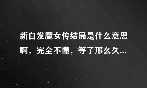 新白发魔女传结局是什么意思啊，完全不懂，等了那么久，看完大结局我纳闷了，到底在说什么！！！求解答