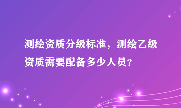 测绘资质分级标准，测绘乙级资质需要配备多少人员？