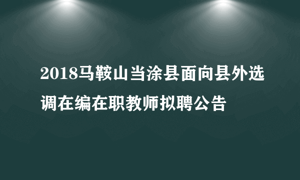 2018马鞍山当涂县面向县外选调在编在职教师拟聘公告