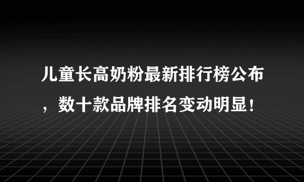 儿童长高奶粉最新排行榜公布，数十款品牌排名变动明显！