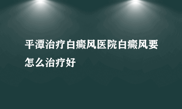 平潭治疗白癜风医院白癜风要怎么治疗好