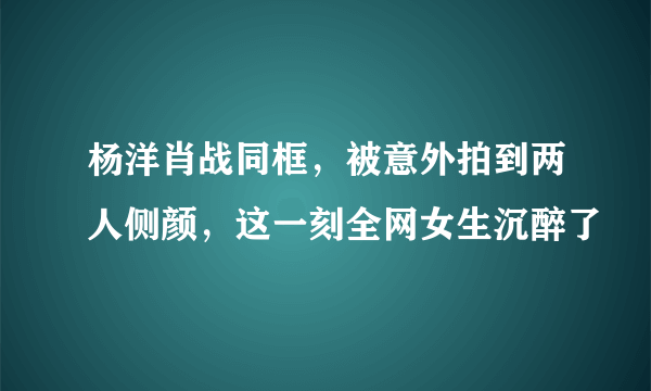 杨洋肖战同框，被意外拍到两人侧颜，这一刻全网女生沉醉了