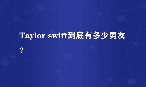 Taylor swift到底有多少男友？