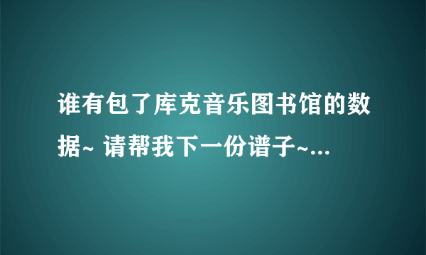 谁有包了库克音乐图书馆的数据~ 请帮我下一份谱子~~非常感谢！！