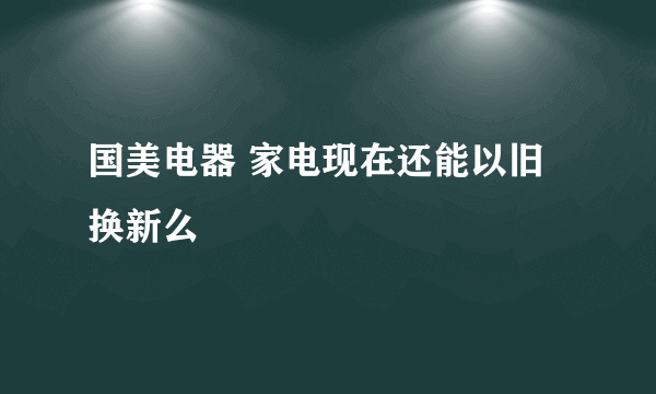 国美电器 家电现在还能以旧换新么