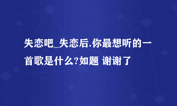 失恋吧_失恋后.你最想听的一首歌是什么?如题 谢谢了