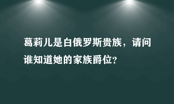 葛莉儿是白俄罗斯贵族，请问谁知道她的家族爵位？