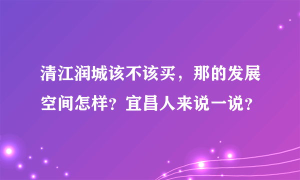 清江润城该不该买，那的发展空间怎样？宜昌人来说一说？