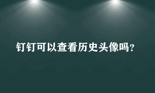 钉钉可以查看历史头像吗？