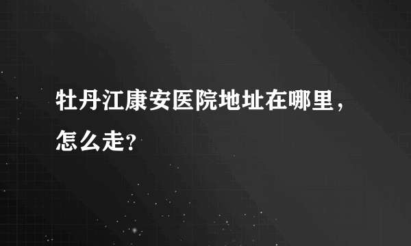 牡丹江康安医院地址在哪里，怎么走？