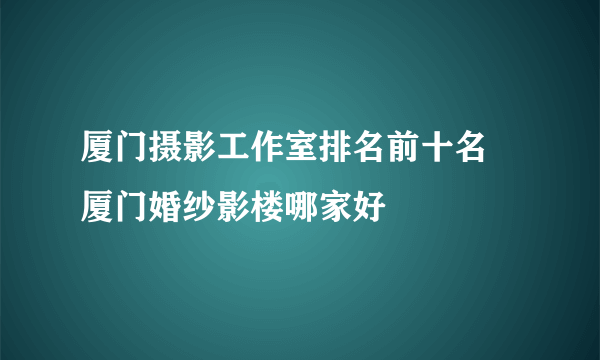 厦门摄影工作室排名前十名 厦门婚纱影楼哪家好