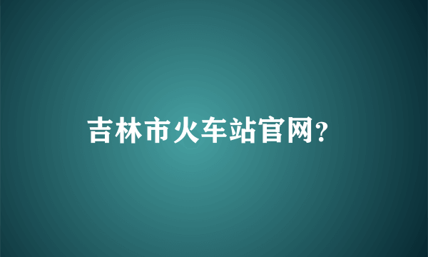 吉林市火车站官网？