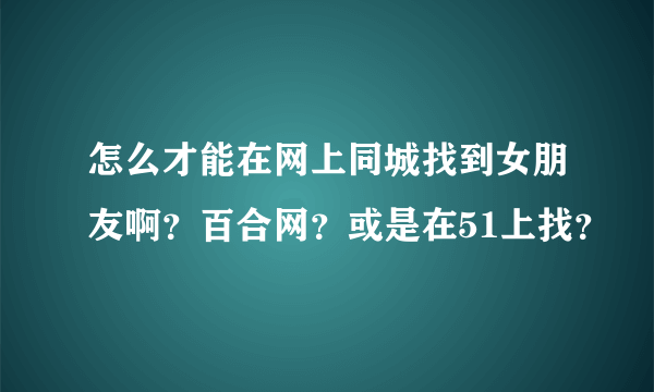 怎么才能在网上同城找到女朋友啊？百合网？或是在51上找？