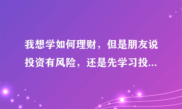 我想学如何理财，但是朋友说投资有风险，还是先学习投资理财的知识比较好，哈哈，