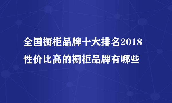 全国橱柜品牌十大排名2018 性价比高的橱柜品牌有哪些