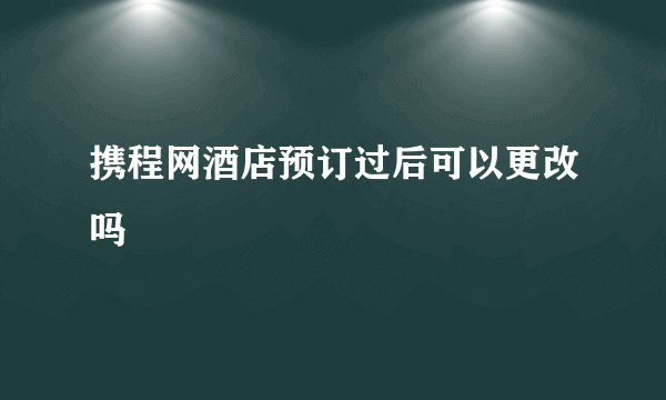 携程网酒店预订过后可以更改吗