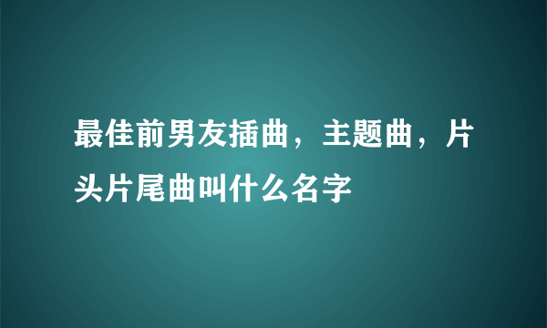 最佳前男友插曲，主题曲，片头片尾曲叫什么名字