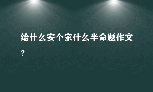 给什么安个家什么半命题作文？