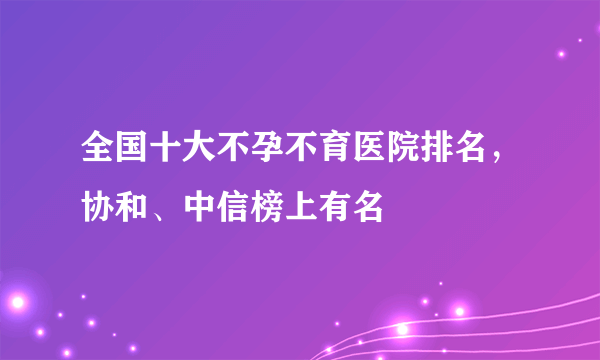 全国十大不孕不育医院排名，协和、中信榜上有名