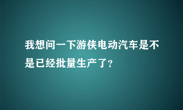 我想问一下游侠电动汽车是不是已经批量生产了？