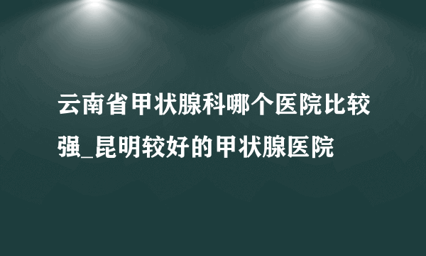 云南省甲状腺科哪个医院比较强_昆明较好的甲状腺医院