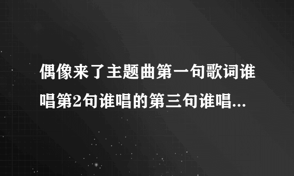 偶像来了主题曲第一句歌词谁唱第2句谁唱的第三句谁唱的第四句谁唱的后面等等