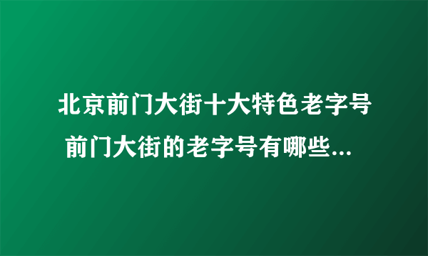 北京前门大街十大特色老字号 前门大街的老字号有哪些 这些老店比你的年龄都大