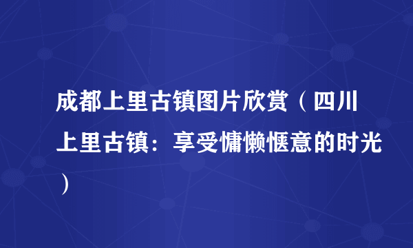 成都上里古镇图片欣赏（四川上里古镇：享受慵懒惬意的时光）