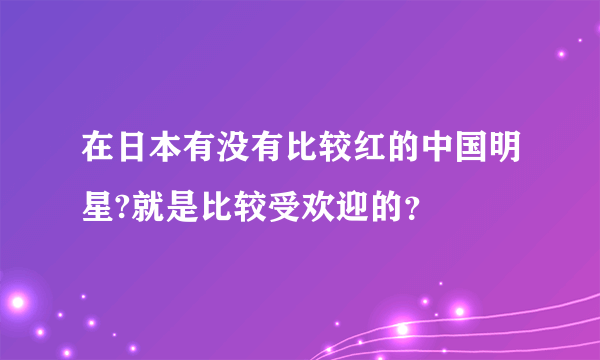 在日本有没有比较红的中国明星?就是比较受欢迎的？