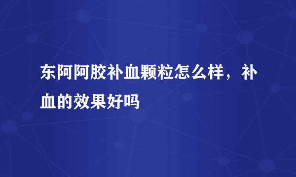 东阿阿胶补血颗粒怎么样，补血的效果好吗