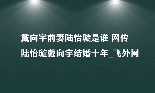 戴向宇前妻陆怡璇是谁 网传陆怡璇戴向宇结婚十年_飞外网