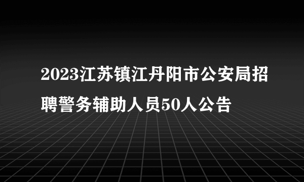 2023江苏镇江丹阳市公安局招聘警务辅助人员50人公告