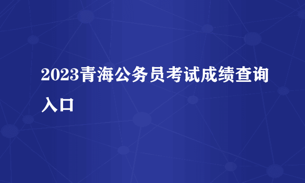 2023青海公务员考试成绩查询入口