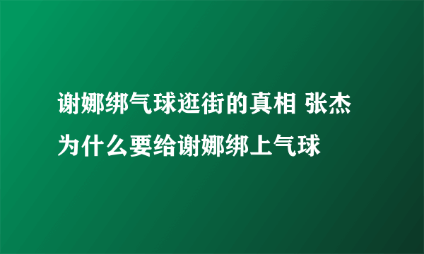 谢娜绑气球逛街的真相 张杰为什么要给谢娜绑上气球