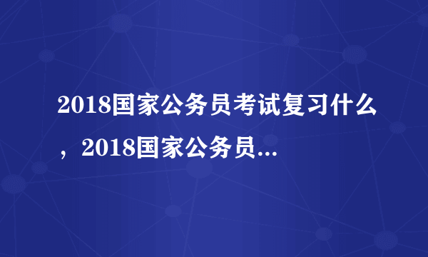 2018国家公务员考试复习什么，2018国家公务员考试内容