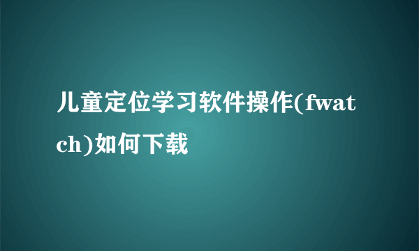 儿童定位学习软件操作(fwatch)如何下载