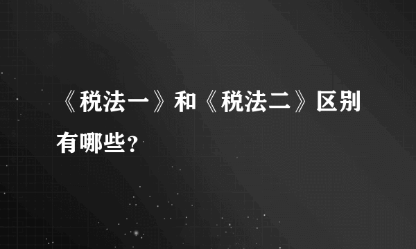 《税法一》和《税法二》区别有哪些？