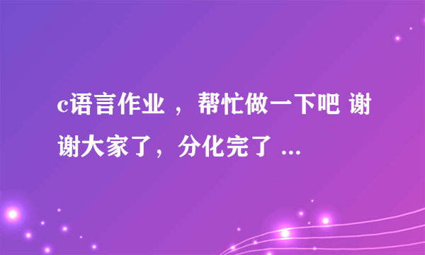 c语言作业 ，帮忙做一下吧 谢谢大家了，分化完了 有了一定补上。