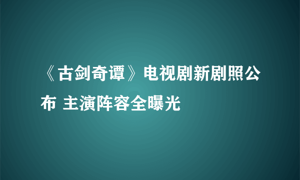 《古剑奇谭》电视剧新剧照公布 主演阵容全曝光