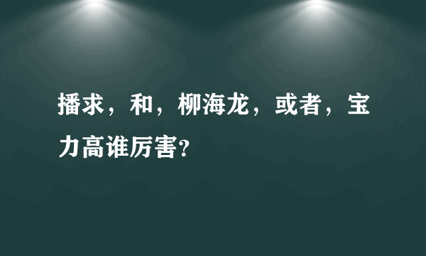 播求，和，柳海龙，或者，宝力高谁厉害？