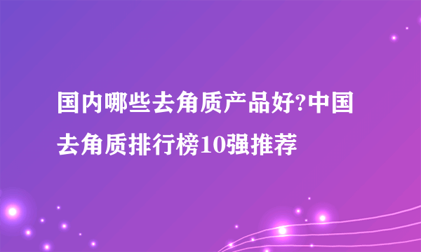 国内哪些去角质产品好?中国去角质排行榜10强推荐