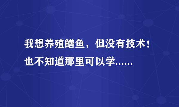 我想养殖鳝鱼，但没有技术！也不知道那里可以学......反正就是这一系列的问题没能够上！