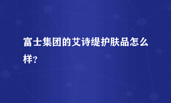 富士集团的艾诗缇护肤品怎么样？