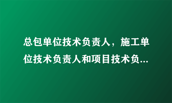 总包单位技术负责人，施工单位技术负责人和项目技术负责人的区别？