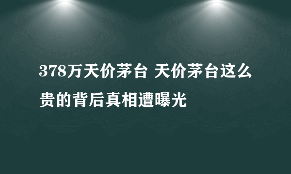 378万天价茅台 天价茅台这么贵的背后真相遭曝光