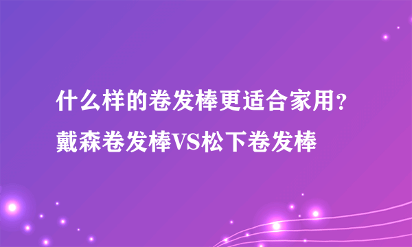 什么样的卷发棒更适合家用？戴森卷发棒VS松下卷发棒