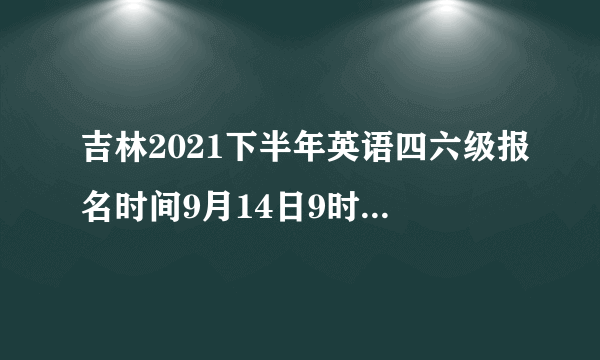 吉林2021下半年英语四六级报名时间9月14日9时30分-10月12日17时