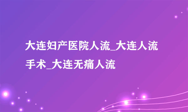 大连妇产医院人流_大连人流手术_大连无痛人流